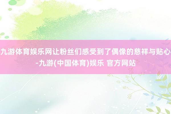 九游体育娱乐网让粉丝们感受到了偶像的慈祥与贴心-九游(中国体育)娱乐 官方网站