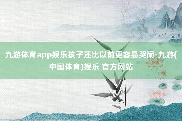 九游体育app娱乐孩子还比以前更容易哭闹-九游(中国体育)娱乐 官方网站