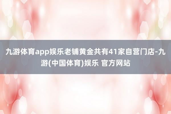 九游体育app娱乐老铺黄金共有41家自营门店-九游(中国体育)娱乐 官方网站