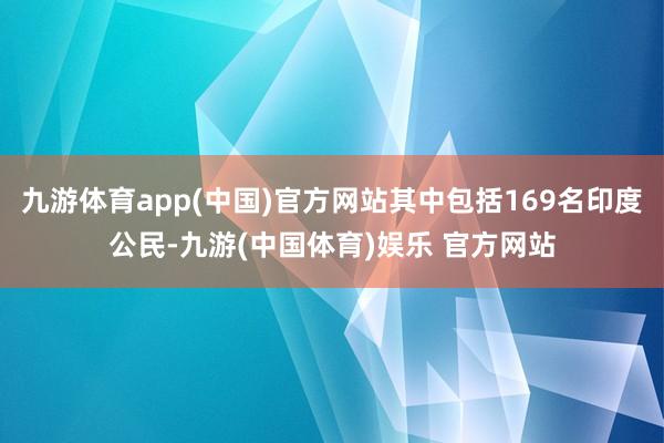 九游体育app(中国)官方网站其中包括169名印度公民-九游(中国体育)娱乐 官方网站