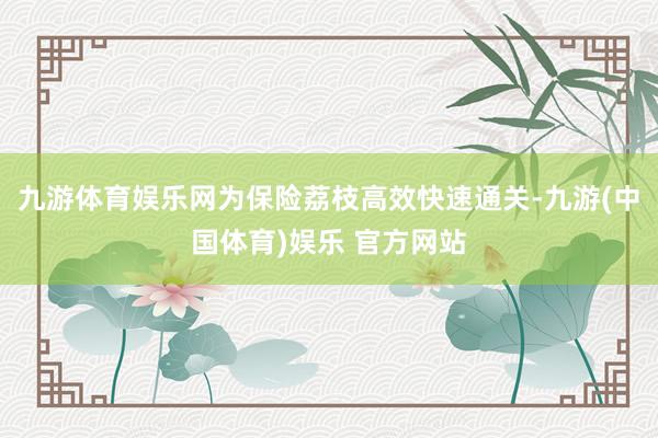 九游体育娱乐网为保险荔枝高效快速通关-九游(中国体育)娱乐 官方网站