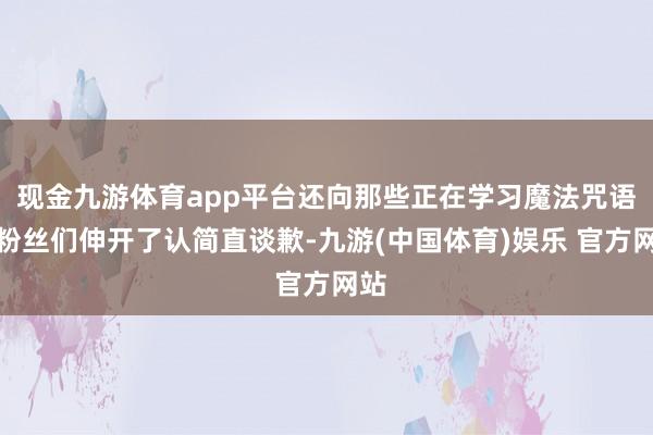 现金九游体育app平台还向那些正在学习魔法咒语的粉丝们伸开了认简直谈歉-九游(中国体育)娱乐 官方网站