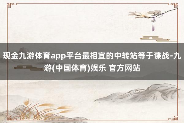 现金九游体育app平台最相宜的中转站等于谍战-九游(中国体育)娱乐 官方网站