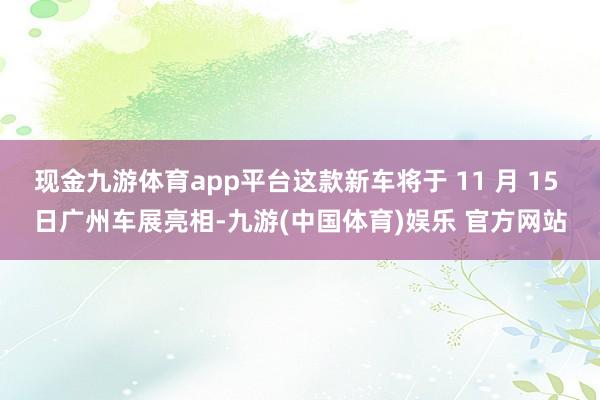 现金九游体育app平台这款新车将于 11 月 15 日广州车展亮相-九游(中国体育)娱乐 官方网站