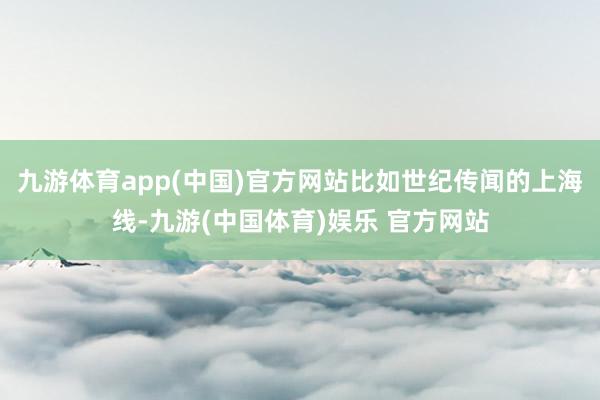 九游体育app(中国)官方网站比如世纪传闻的上海线-九游(中国体育)娱乐 官方网站