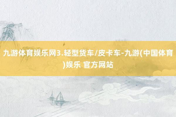 九游体育娱乐网3.轻型货车/皮卡车-九游(中国体育)娱乐 官方网站