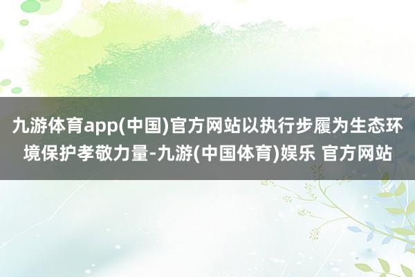 九游体育app(中国)官方网站以执行步履为生态环境保护孝敬力量-九游(中国体育)娱乐 官方网站