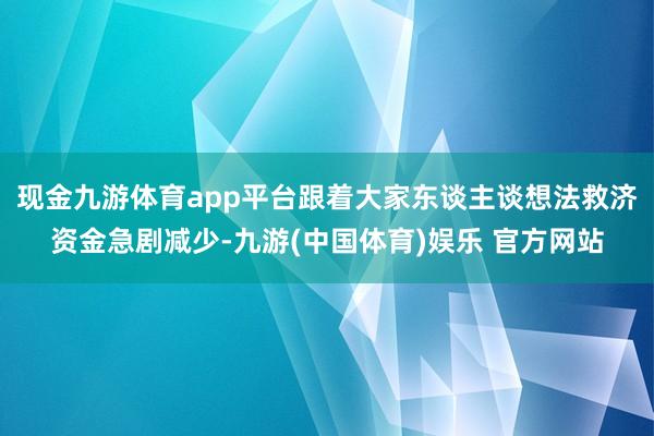 现金九游体育app平台跟着大家东谈主谈想法救济资金急剧减少-九游(中国体育)娱乐 官方网站