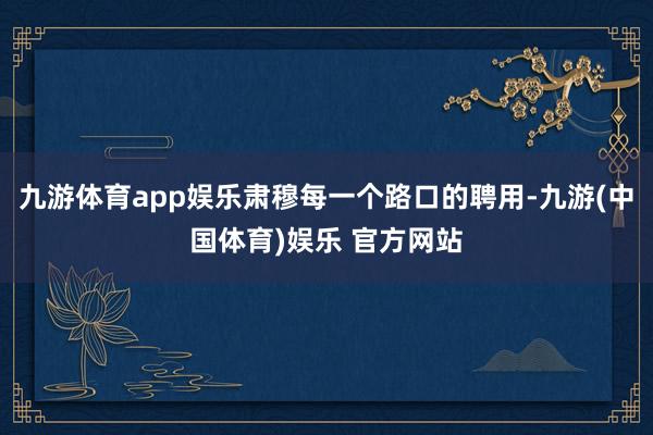 九游体育app娱乐肃穆每一个路口的聘用-九游(中国体育)娱乐 官方网站