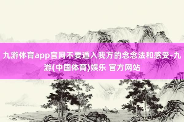 九游体育app官网不要遁入我方的念念法和感受-九游(中国体育)娱乐 官方网站
