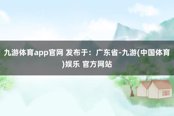 九游体育app官网 发布于：广东省-九游(中国体育)娱乐 官方网站