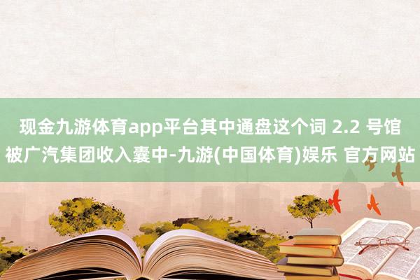 现金九游体育app平台其中通盘这个词 2.2 号馆被广汽集团收入囊中-九游(中国体育)娱乐 官方网站