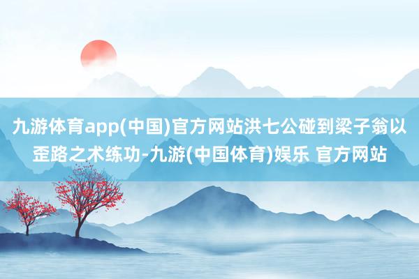 九游体育app(中国)官方网站洪七公碰到梁子翁以歪路之术练功-九游(中国体育)娱乐 官方网站