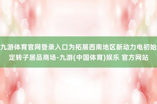 九游体育官网登录入口为拓展西南地区新动力电初始定转子居品商场-九游(中国体育)娱乐 官方网站