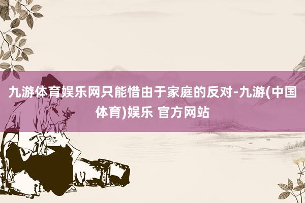 九游体育娱乐网只能惜由于家庭的反对-九游(中国体育)娱乐 官方网站