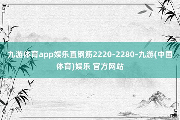 九游体育app娱乐直钢筋2220-2280-九游(中国体育)娱乐 官方网站