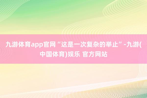 九游体育app官网“这是一次复杂的举止”-九游(中国体育)娱乐 官方网站
