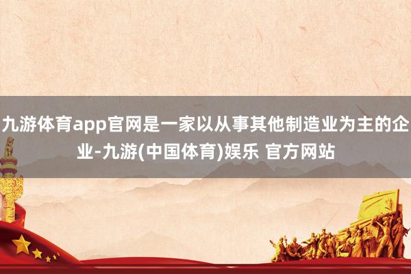 九游体育app官网是一家以从事其他制造业为主的企业-九游(中国体育)娱乐 官方网站