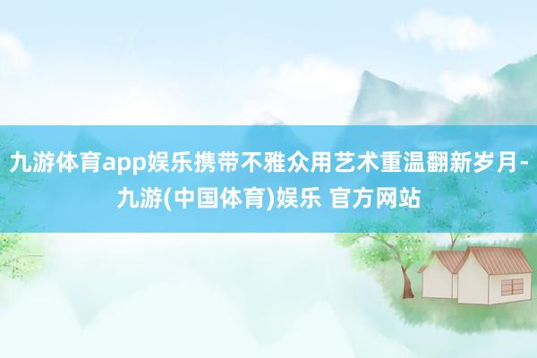 九游体育app娱乐携带不雅众用艺术重温翻新岁月-九游(中国体育)娱乐 官方网站