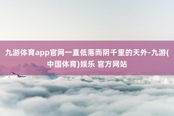 九游体育app官网一直低落而阴千里的天外-九游(中国体育)娱乐 官方网站
