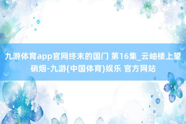 九游体育app官网终末的国门 第16集_云岫楼上望硝烟-九游(中国体育)娱乐 官方网站
