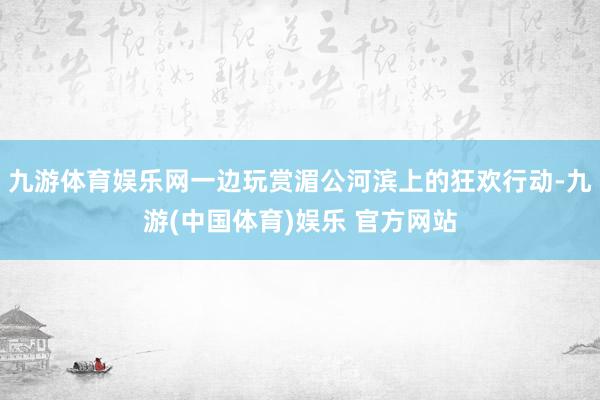 九游体育娱乐网一边玩赏湄公河滨上的狂欢行动-九游(中国体育)娱乐 官方网站