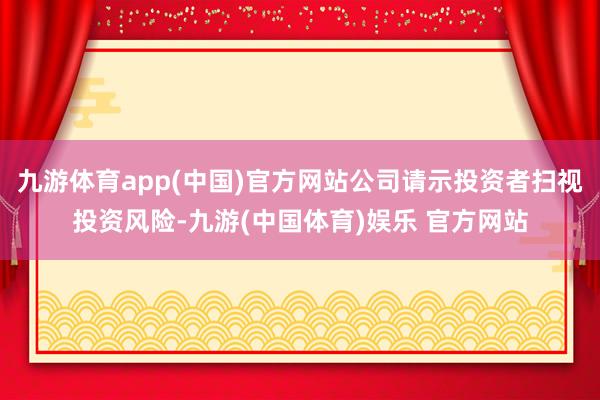 九游体育app(中国)官方网站公司请示投资者扫视投资风险-九游(中国体育)娱乐 官方网站
