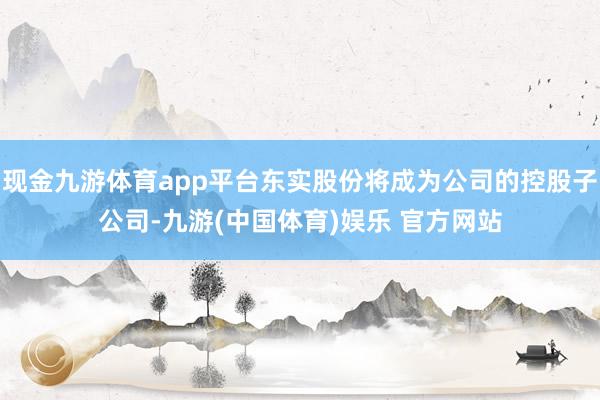现金九游体育app平台东实股份将成为公司的控股子公司-九游(中国体育)娱乐 官方网站