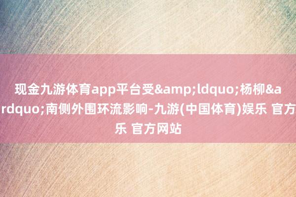 现金九游体育app平台受&ldquo;杨柳&rdquo;南侧外围环流影响-九游(中国体育)娱乐 官方网站