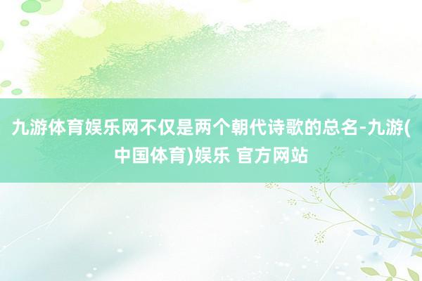 九游体育娱乐网不仅是两个朝代诗歌的总名-九游(中国体育)娱乐 官方网站