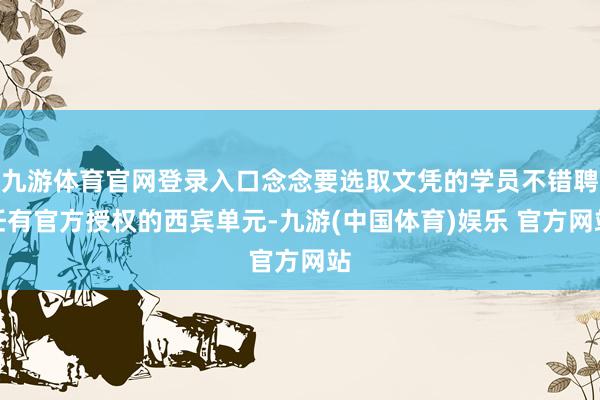 九游体育官网登录入口念念要选取文凭的学员不错聘任有官方授权的西宾单元-九游(中国体育)娱乐 官方网站
