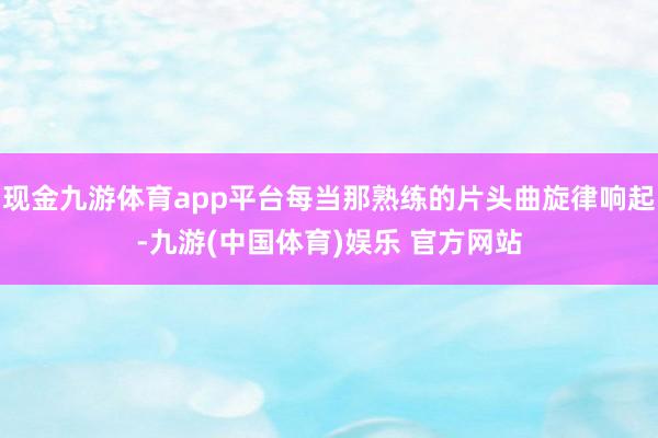 现金九游体育app平台每当那熟练的片头曲旋律响起-九游(中国体育)娱乐 官方网站