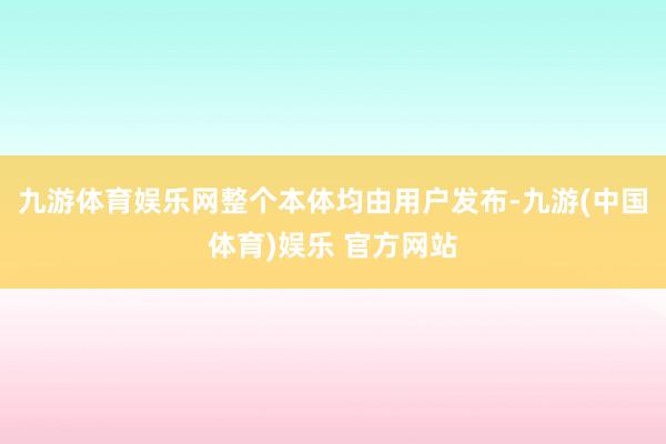 九游体育娱乐网整个本体均由用户发布-九游(中国体育)娱乐 官方网站