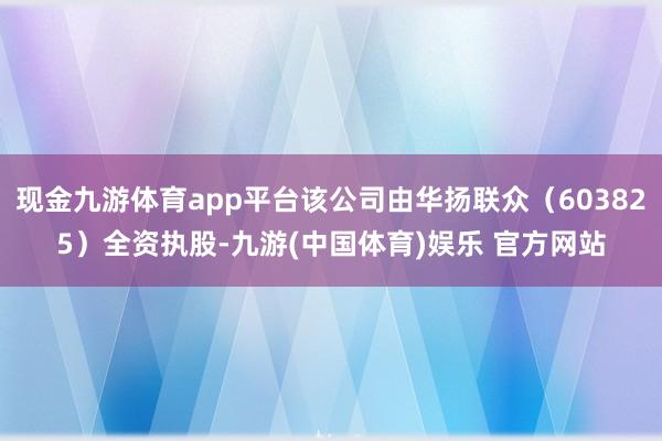 现金九游体育app平台该公司由华扬联众（603825）全资执股-九游(中国体育)娱乐 官方网站