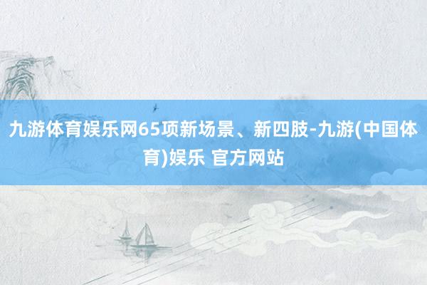 九游体育娱乐网65项新场景、新四肢-九游(中国体育)娱乐 官方网站