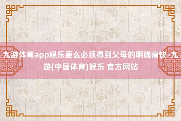 九游体育app娱乐要么必须得到父母的明确痛快-九游(中国体育)娱乐 官方网站