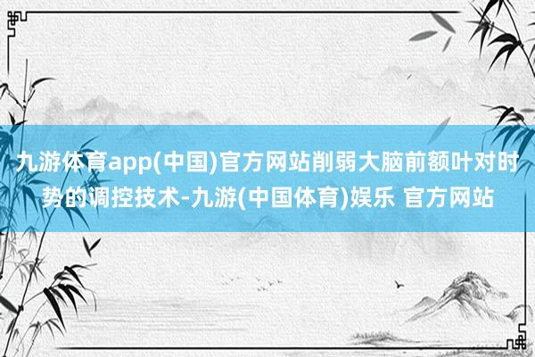 九游体育app(中国)官方网站削弱大脑前额叶对时势的调控技术-九游(中国体育)娱乐 官方网站