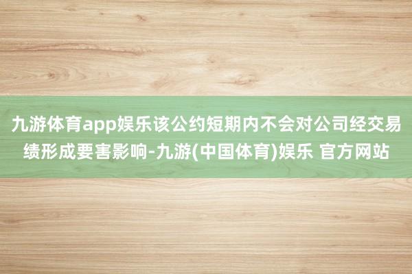 九游体育app娱乐该公约短期内不会对公司经交易绩形成要害影响-九游(中国体育)娱乐 官方网站