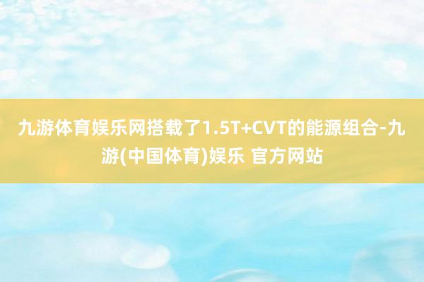 九游体育娱乐网搭载了1.5T+CVT的能源组合-九游(中国体育)娱乐 官方网站