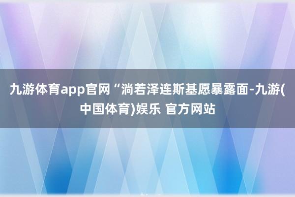 九游体育app官网“淌若泽连斯基愿暴露面-九游(中国体育)娱乐 官方网站