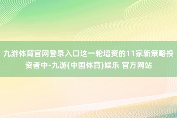 九游体育官网登录入口这一轮增资的11家新策略投资者中-九游(中国体育)娱乐 官方网站