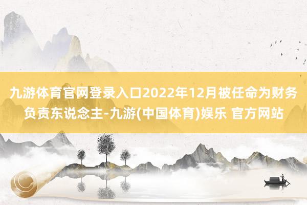 九游体育官网登录入口2022年12月被任命为财务负责东说念主-九游(中国体育)娱乐 官方网站