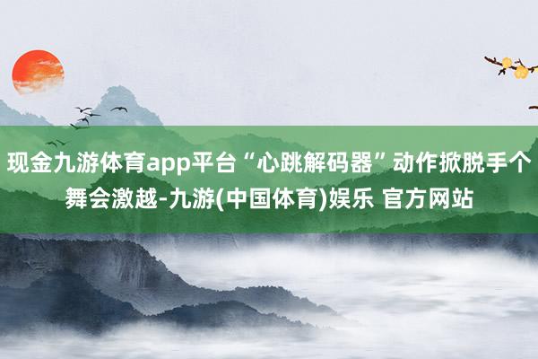 现金九游体育app平台“心跳解码器”动作掀脱手个舞会激越-九游(中国体育)娱乐 官方网站