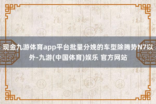 现金九游体育app平台批量分娩的车型除腾势N7以外-九游(中国体育)娱乐 官方网站