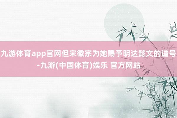 九游体育app官网但宋徽宗为她赐予明达懿文的谥号-九游(中国体育)娱乐 官方网站