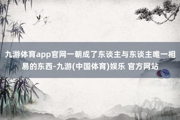 九游体育app官网一朝成了东谈主与东谈主唯一相易的东西-九游(中国体育)娱乐 官方网站