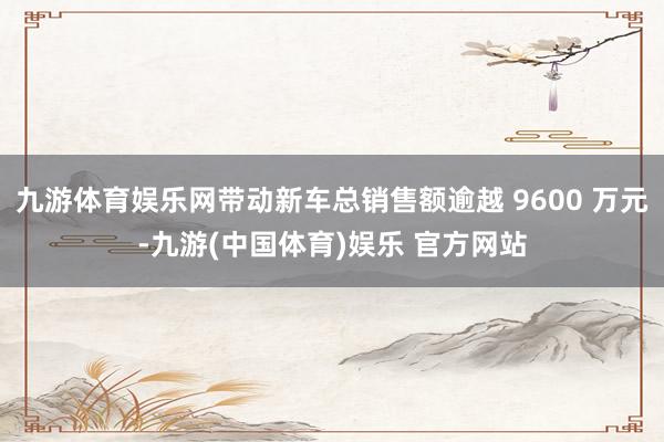 九游体育娱乐网带动新车总销售额逾越 9600 万元-九游(中国体育)娱乐 官方网站