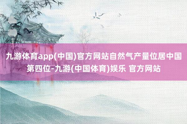 九游体育app(中国)官方网站自然气产量位居中国第四位-九游(中国体育)娱乐 官方网站