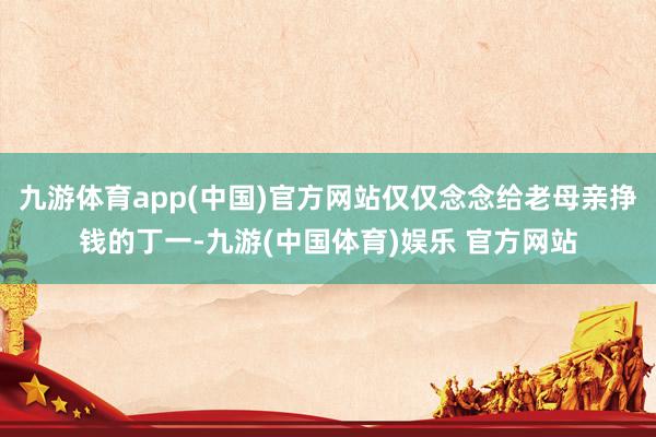 九游体育app(中国)官方网站仅仅念念给老母亲挣钱的丁一-九游(中国体育)娱乐 官方网站