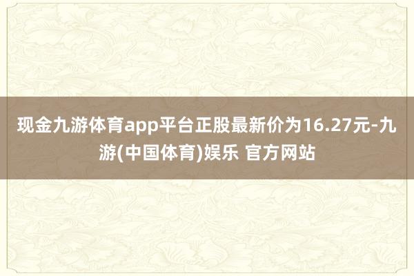 现金九游体育app平台正股最新价为16.27元-九游(中国体育)娱乐 官方网站